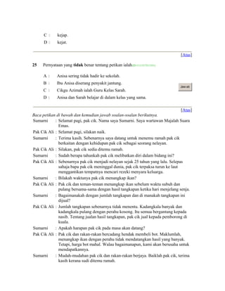 C  kejap.
D  kejat.
[Atas]
25 Pernyataan yang tidak benar tentang petikan ialah(ID:1111317511331)
A  Anisa sering tidak hadir ke sekolah.
B  Ibu Anisa diserang penyakit jantung.
C  Cikgu Azimah ialah Guru Kelas Sarah.
D  Anisa dan Sarah belajar di dalam kelas yang sama.
Jaw ab
[Atas]
Baca petikan di bawah dan kemudian jawab soalan-soalan berikutnya.
Sumarni : Selamat pagi, pak cik. Nama saya Sumarni. Saya wartawan Majalah Suara
Emas.
Pak Cik Ali : Selamat pagi, silakan naik.
Sumarni : Terima kasih. Sebenarnya saya datang untuk menemu ramah pak cik
berkaitan dengan kehidupan pak cik sebagai seorang nelayan.
Pak Cik Ali : Silakan, pak cik sedia ditemu ramah.
Sumarni : Sudah berapa tahunkah pak cik melibatkan diri dalam bidang ini?
Pak Cik Ali : Sebenarnya pak cik menjadi nelayan sejak 25 tahun yang lalu. Selepas
sahaja bapa pak cik meninggal dunia, pak cik terpaksa turun ke laut
menggantikan tempatnya mencari rezeki menyara keluarga.
Sumarni : Bilakah waktunya pak cik menangkap ikan?
Pak Cik Ali : Pak cik dan teman-teman menangkap ikan sebelum waktu subuh dan
pulang bersama-sama dengan hasil tangkapan ketika hari menjelang senja.
Sumarni : Bagaimanakah dengan jumlah tangkapan dan di manakah tangkapan ini
dijual?
Pak Cik Ali : Jumlah tangkapan sebenarnya tidak menentu. Kadangkala banyak dan
kadangkala pulang dengan perahu kosong. Itu semua bergantung kepada
nasib. Tentang jualan hasil tangkapan, pak cik jual kepada pemborong di
kuala.
Sumarni : Apakah harapan pak cik pada masa akan datang?
Pak Cik Ali : Pak cik dan rakan-rakan bercadang hendak membeli bot. Maklumlah,
menangkap ikan dengan perahu tidak mendatangkan hasil yang banyak.
Tetapi, harga bot mahal. Walau bagaimanapun, kami akan berusaha untuk
mendapatkannya.
Sumarni : Mudah-mudahan pak cik dan rakan-rakan berjaya. Baiklah pak cik, terima
kasih kerana sudi ditemu ramah.
 