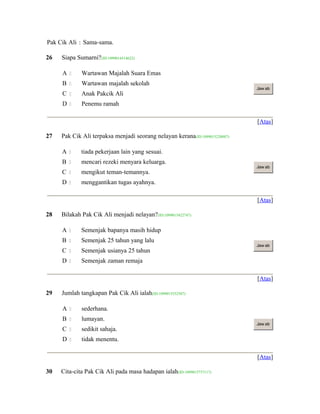 Pak Cik Ali : Sama-sama.
26 Siapa Sumarni?(ID:1099014514622)
A  Wartawan Majalah Suara Emas
B  Wartawan majalah sekolah
C  Anak Pakcik Ali
D  Penemu ramah
Jaw ab
[Atas]
27 Pak Cik Ali terpaksa menjadi seorang nelayan kerana(ID:1099015228887)
A  tiada pekerjaan lain yang sesuai.
B  mencari rezeki menyara keluarga.
C  mengikut teman-temannya.
D  menggantikan tugas ayahnya.
Jaw ab
[Atas]
28 Bilakah Pak Cik Ali menjadi nelayan?(ID:1099015422747)
A  Semenjak bapanya masih hidup
B  Semenjak 25 tahun yang lalu
C  Semenjak usianya 25 tahun
D  Semenjak zaman remaja
Jaw ab
[Atas]
29 Jumlah tangkapan Pak Cik Ali ialah(ID:1099015532507)
A  sederhana.
B  lumayan.
C  sedikit sahaja.
D  tidak menentu.
Jaw ab
[Atas]
30 Cita-cita Pak Cik Ali pada masa hadapan ialah(ID:1099015737117)
 