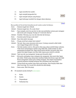 A  ingin memiliki bot sendiri.
B  ingin menjadi pengusaha bot.
C  ingin menjadi nelayan yang berjaya.
D  ingin berkongsi membeli bot dengan rakan-rakannya.
Jaw ab
[Atas]
Baca petikan di bawah dan kemudian jawab soalan-soalan berikutnya.
Zuria : Selamat tengah hari Athirah.
Athirah : Selamat tengah hari. Eh, awak Zuria!
Zuria : Saya nampak awak lesu aje hari ini dan saya perhatikan semasa guru mengajar
tadi awak asyik menguap. Kenapa ni? Awak tak sihat ke?
Athirah : Entahlah. Memang saya rasa tak sihat dan tak bermaya.
Zuria : Semalam pukul berapa awak tidur?
Athirah : Saya tidur pukul satu pagi.
Zuria : Eh,apa awak buat sampai larut malam?
Athirah : Tak ada. Saya cuma menonton televisyen. Ceritanya menarik sebab itulah
saya tunggu hingga pukul satu pagi.
Zuria : Tak baik amalan awak tu. Kita perlu rehat yang cukup setelah belajar seharian.
Tidur lewat sememangnya amalan yang tidak baik, malah amalan ini akan
menjejaskan kesihatan kita. Bagi murid-murid sekolah, kita perlu tidur awal
supaya kita dapat bangun awal dan tidak tergesa-gesa untuk ke sekolah.
Athirah : Tapi saya tak rasa mengantuk. berapa jam kita perlu tidur?
Zuria : Kita perlu melelapkan mata walaupun tak mengantuk. Kita mesti tidur lapan
jam sehari. Rehat yang cukup akan membuat badan kita berasa segar dan tidak
berasa mengantuk semasa guru sedang mengajar. Kita dapat menumpukan
sepenuh perhatian terhadap pelajaran dan memahami apa yang diajar.
Athirah : Terima kasih atas nasihat yang telah awak berikan. Saya berjanji tidak akan
tidur lewat lagi. Eh, itu pun bas sekolah kita dah datang.
Zuria : Sama-sama. Mari kita pergi.
31 Di manakah mereka berbual?(ID:1092155605867)
A  Kelas
B  Kantin
C  Perpustakaan
D  Perhentian bas
Jaw ab
[Atas]
 