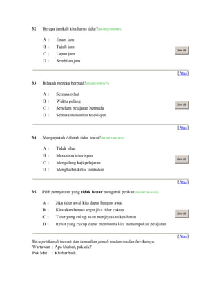 32 Berapa jamkah kita harus tidur?(ID:1092155847687)
A  Enam jam
B  Tujuh jam
C  Lapan jam
D  Sembilan jam
Jaw ab
[Atas]
33 Bilakah mereka berbual?(ID:1092155953157)
A  Semasa rehat
B  Waktu pulang
C  Sebelum pelajaran bermula
D  Semasa menonton televisyen
Jaw ab
[Atas]
34 Mengapakah Athirah tidur lewat?(ID:1092156037417)
A  Tidak sihat
B  Menonton televisyen
C  Mengulang kaji pelajaran
D  Menghadiri kelas tambahan
Jaw ab
[Atas]
35 Pilih pernyataan yang tidak benar mengenai petikan.(ID:1092156119137)
A  Jika tidur awal kita dapat bangun awal
B  Kita akan berasa segar jika tidur cukup
C  Tidur yang cukup akan menjejaskan kesihatan
D  Rehat yang cukup dapat membantu kita menumpukan pelajaran
Jaw ab
[Atas]
Baca petikan di bawah dan kemudian jawab soalan-soalan berikutnya.
Wartawan : Apa khabar, pak cik?
Pak Mat : Khabar baik.
 