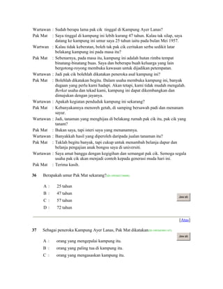 Wartawan : Sudah berapa lama pak cik tinggal di Kampung Ayer Lanas?
Pak Mat : Saya tinggal di kampung ini lebih kurang 47 tahun. Kalau tak silap, saya
datang ke kampung ini umur saya 25 tahun iaitu pada bulan Mei 1957.
Wartwan : Kalau tidak keberatan, boleh tak pak cik ceritakan serba sedikit latar
belakang kampung ini pada masa itu?
Pak Mat : Sebenarnya, pada masa itu, kampung ini adalah hutan rimba tempat
binatang-binatang buas. Saya dan beberapa buah keluarga yang lain
bergotong-royong membuka kawasan untuk dijadikan petempatan.
Wartawan : Jadi pak cik bolehlah dikatakan peneroka asal kampung ini?
Pak Mat : Bolehlah dikatakan begitu. Dalam usaha membuka kampung ini, banyak
dugaan yang perlu kami hadapi. Akan tetapi, kami tidak mudah mengalah.
Berkat usaha dan tekad kami, kampung ini dapat dikembangkan dan
dimajukan dengan jayanya.
Wartawan : Apakah kegiatan penduduk kampung ini sekarang?
Pak Mat : Kebanyakannya menoreh getah, di samping bersawah padi dan menanam
sayur.
Wartawan : Jadi, tanaman yang menghijau di belakang rumah pak cik itu, pak cik yang
tanam?
Pak Mat : Bukan saya, tapi isteri saya yang menanamnya.
Wartawan : Banyakkah hasil yang diperoleh daripada jualan tanaman itu?
Pak Mat : Taklah begitu banyak, tapi cukup untuk menambah belanja dapur dan
belanja pengajian anak bongsu saya di universiti.
Wartawan : Saya amat bangga dengan kegigihan dan semangat pak cik. Semoga segala
usaha pak cik akan menjadi contoh kepada generasi muda hari ini.
Pak Mat : Terima kasih.
36 Berapakah umur Pak Mat sekarang?(ID:1092602150688)
A  25 tahun
B  47 tahun
C  57 tahun
D  72 tahun
Jaw ab
[Atas]
37 Sebagai peneroka Kampung Ayer Lanas, Pak Mat dikatakan(ID:1092603091147)
A  orang yang mengepalai kampung itu.
B  orang yang paling tua di kampung itu.
C  orang yang mengasaskan kampung itu.
Jaw ab
 
