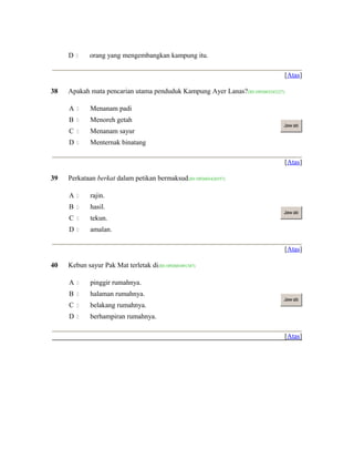 D  orang yang mengembangkan kampung itu.
[Atas]
38 Apakah mata pencarian utama penduduk Kampung Ayer Lanas?(ID:1092603243227)
A  Menanam padi
B  Menoreh getah
C  Menanam sayur
D  Menternak binatang
Jaw ab
[Atas]
39 Perkataan berkat dalam petikan bermaksud(ID:1092603426557)
A  rajin.
B  hasil.
C  tekun.
D  amalan.
Jaw ab
[Atas]
40 Kebun sayur Pak Mat terletak di(ID:1092603491347)
A  pinggir rumahnya.
B  halaman rumahnya.
C  belakang rumahnya.
D  berhampiran rumahnya.
Jaw ab
[Atas]
 