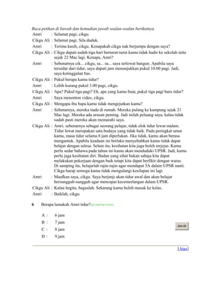 Baca petikan di bawah dan kemudian jawab soalan-soalan berikutnya.
Amri : Selamat pagi, cikgu.
Cikgu Ali : Selamat pagi. Sila duduk.
Amri : Terima kasih, cikgu. Kenapakah cikgu nak berjumpa dengan saya?
Cikgu Ali : Cikgu dapati sudah tiga hari berturut-turut kamu tidak hadir ke sekolah iaitu
sejak 22 Mac lagi. Kenapa, Amri?
Amri : Sebenarnya cik... cikgu, sa... sa... saya terlewat bangun. Apabila saya
tersedar dari tidur, saya dapati jam menunjukkan pukul 10.00 pagi. Jadi,
saya ketinggalan bas.
Cikgu Ali : Pukul berapa kamu tidur?
Amri : Lebih kurang pukul 3.00 pagi, cikgu.
Cikgu Ali : Apa? Pukul tiga pagi? Eh, apa yang kamu buat, pukul tiga pagi baru tidur?
Amri : Saya menonton video, cikgu.
Cikgu Ali : Mengapa ibu bapa kamu tidak mengejutkan kamu?
Amri : Sebenarnya, mereka tiada di rumah. Mereka pulang ke kampung sejak 21
Mac lagi. Mereka ada urusan penting. Jadi inilah peluang saya, kalau tidak
sudah pasti mereka akan memarahi saya.
Cikgu Ali : Amri, sebenarnya sebagai seorang pelajar, tidak elok tidur lewat malam.
Tidur lewat merupakan satu budaya yang tidak baik. Pada peringkat umur
kamu, masa tidur selama 8 jam diperlukan. Jika tidak, kamu akan berasa
mengantuk. Apabila keadaan ini berlaku menyebabkan kamu tidak dapat
belajar dengan selesa. Selain itu, kesihatan kita juga boleh terjejas. Kamu
perlu sedar bahawa pada tahun ini kamu akan menduduki UPSR. Jadi, kamu
perlu jaga kesihatan diri. Badan yang sihat bukan sahaja kita dapat
melakukan pekerjaan dengan baik tetapi kita dapat berfikir dengan waras.
Di samping itu, belajarlah rajin-rajin agar mendapat 5A dalam UPSR nanti.
Cikgu harap semoga kamu tidak mengulangi kesilapan ini lagi.
Amri : Maafkan saya, cikgu. Saya berjanji akan tidur awal dan akan belajar
bersungguh-sungguh agar mencapai kecemerlangan dalam UPSR.
Cikgu Ali : Kalau begitu, baguslah. Sekarang kamu boleh masuk ke kelas.
Amri : Baiklah, cikgu.
6 Berapa lamakah Amri tidur?(ID:1092702737053)
A  6 jam
B  7 jam
C  8 jam
D  9 jam
Jaw ab
[Atas]
 
