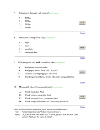 7 Bilakah Amri dipanggil oleh gurunya?(ID:1092704628227)
A  21 Mac
B  22 Mac
C  23 Mac
D  25 Mac
Jaw ab
[Atas]
8 Amri adalah seorang budak yang(ID:1092705033357)
A  degil.
B  nakal.
C  keras hati.
D  mendengar kata.
Jaw ab
[Atas]
9 Pilih pernyataan yang salah berdasarkan teks.(ID:1092705352017)
A  Amri gemar mononton video
B  Amri gugup semasa disoal oleh Cikgu Ali
C  Kesihatan akan terganggu jika tidur lewat
D  Amri bangun lewat kerana ibunya tidak mahu mengejutkannya
Jaw ab
[Atas]
10 Mengapakah Cikgu Ali memanggil Amri?(ID:1092705724987)
A  Untuk menasihati Amri
B  Untuk bertanya masa tidur Amri
C  Untuk memarahi Amri kerana tidur lewat
D  Untuk mengetahui sebab Amri tidak datang ke sekolah
Jaw ab
[Atas]
Baca petikan di bawah, kemudian jawab soalan-soalan berikutnya.
Nani : Nenek tengah buat apa? Tekun benar nampaknya.
Nenek : Oh, Nani! Nenek tidak sedar tadi. Maaflah, ya! Sila naik. Bilakah kamu
sampai? Ayah dan ibu kamu di mana?
 