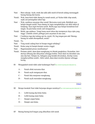 Nani : Baru sekejap. Ayah, emak dan adik-adik masih di bawah sedang memunggah
barang-barang dari kereta.
Nenek : Wah, lama betul tidak datang ke rumah nenek, ya! Kalau tidak silap nenek,
sejak cuti pertengahan tahun lagi.
Nani : Wah, cantiknya anyaman tikar nenek! Berwarna-warni pula. Bolehkah saya
belajar dengan nenek? Saya datang ini ingin menghabiskan cuti akhir tahun di
kampung. Saya ingin bersama nenek. Boleh juga saya belajar kemahiran kraf
tangan. Itu pun kalau nenek sudi mengajarnya.
Nenek : Boleh, apa salahnya. Tetapi kamu mesti tekun dan mempunyai daya cipta yang
tinggi. Lihatlah contoh, pelbagai jenis anyaman di atas sana.
Nani : Cantiknya raga dan tudung saji itu, nenek. Eh, beg tangan pun ada! Barang-
barang ini sudah ditempahkah, nenek?
Nenek : Ya.
Nani : Yang nenek sedang buat ini berapa ringgit sebidang?
Nenek : Kalau yang ini hampir-hampir seratus ringgit.
Nani : Bagaimanakah proses membuatnya?
Nenek : Pertama sekali, daun-daun mengkuang ini ditetak pangkalnya. Kemudian, duri-
durinya dibuang dan dilayurkan sehingga lembut. Daun-daun itu direndam satu
atau dua hari. Selepas itu, bahagian yang hendak diwarnakan, dicelup warna
mengikut pilihan sendiri. Akhir sekali, daun-daun tersebut dijemur sehingga
kering.
11 Mengapakah nenek tidak sedar kedatangan Nani?(ID:1199550735629/KLON/UPSR/2007/36)
A  Nenek sibuk mewarna tikar.
B  Nenek asyik menganyam tikar.
C  Nenek leka menjemur mengkuang.
D  Nenek asyik merendam mengkuang.
Jaw ab
[Atas]
12 Berapa lamakah Nani tidak berjumpa dengan neneknya?(ID:1199553698916/KLON/UPSR/2007/37)
A  Lebih kurang dua belas bulan.
B  Lebih kurang enam bulan.
C  Hampir empat bulan.
D  Hampir satu bulan.
Jaw ab
[Atas]
13 Barang-barang kraf tangan yang dihasilkan oleh nenek
 