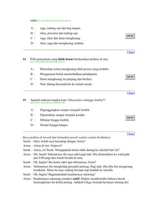 ialah(ID:1199554404323/KLON/UPSR/2007/38)
A  raga, tudung saji dan beg tangan.
B  tikar, pewarna dan tudung saji.
C  raga, tikar dan daun mengkuang.
D  tikar, raga dan mengkuang rendam.
Jaw ab
[Atas]
14 Pilih pernyataan yang tidak benar berdasarkan petikan di atas.
(ID:1199556789643/KLON/UPSR/2007/39)
A  Mencelup warna mengkuang ialah proses yang terakhir.
B  Menganyam boleh menambahkan pendapatan.
C  Daun mengkuang itu panjang dan berduri.
D  Nani datang bersendirian ke rumah nenek.
Jaw ab
[Atas]
15 Apakah maksud rangkai kata "dilayurkan sehingga lembut"?
(ID:1199555126236/KLON/UPSR/2007/40)
A  Diganggangkan sampai menjadi lembik.
B  Dijemurkan sampai menjadi kendur.
C  Dibakar hingga lembik.
D  Disalai hingga hangus.
Jaw ab
[Atas]
Baca petikan di bawah dan kemudian jawab soalan-soalan berikutnya.
Sarah : Helo, boleh saya bercakap dengan Anisa?
Anisa : Anisa di sini. Siapa tu?
Sarah : Anisa, ini Sarah. Mengapakah kamu tidak datang ke sekolah hari ini?
Anisa : Oh, Sarah! Sebenarnya ibu saya sakit pagi tadi. Dia dimasukkan ke wad pada
jam 8.00 pagi dan masih berada di sana.
Sarah : Oh, begitu! Ibu kamu sakit apa sebenarnya Anisa?
Anisa : Sebenarnya ibu menghidap penyakit jantung. Pagi tadi, tiba-tiba ibu mengerang
kesakitan. Masa itu saya sedang bersiap-siap hendak ke sekolah.
Sarah : Oh, begitu! Bagaimanakah keadaannya sekarang?
Anisa : Keadaannya sekarang semakin stabil. Doktor memberitahu bahawa besok
kemungkinan ibu boleh pulang. Adakah Cikgu Azimah bertanya tentang diri
 