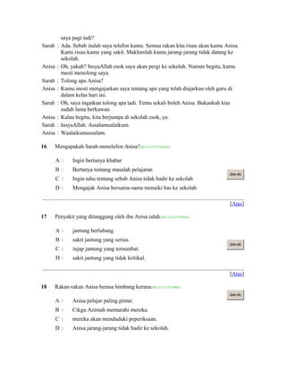 saya pagi tadi?
Sarah : Ada. Sebab itulah saya telefon kamu. Semua rakan kita risau akan kamu Anisa.
Kami risau kamu yang sakit. Maklumlah kamu jarang-jarang tidak datang ke
sekolah.
Anisa : Oh, yakah? InsyaAllah esok saya akan pergi ke sekolah. Namun begitu, kamu
mesti menolong saya.
Sarah : Tolong apa Anisa?
Anisa : Kamu mesti mengajarkan saya tentang apa yang telah diajarkan oleh guru di
dalam kelas hari ini.
Sarah : Oh, saya ingatkan tolong apa tadi. Tentu sekali boleh Anisa. Bukankah kita
sudah lama berkawan.
Anisa : Kalau begitu, kita berjumpa di sekolah esok, ya.
Sarah : InsyaAllah. Assalamualaikum.
Anisa : Waalaikumussalam.
16 Mengapakah Sarah menelefon Anisa?(ID:1111317510242)
A  Ingin bertanya khabar
B  Bertanya tentang masalah pelajaran
C  Ingin tahu tentang sebab Anisa tidak hadir ke sekolah
D  Mengajak Anisa bersama-sama menaiki bas ke sekolah
Jaw ab
[Atas]
17 Penyakit yang ditanggung oleh ibu Anisa ialah(ID:1111317510541)
A  jantung berlubang.
B  sakit jantung yang serius.
C  injap jantung yang tersumbat.
D  sakit jantung yang tidak kritikal.
Jaw ab
[Atas]
18 Rakan-rakan Anisa berasa bimbang kerana(ID:1111317510801)
A  Anisa pelajar paling pintar.
B  Cikgu Azimah memarahi mereka.
C  mereka akan menduduki peperiksaan.
D  Anisa jarang-jarang tidak hadir ke sekolah.
Jaw ab
 