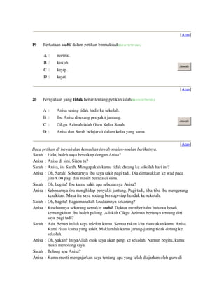 [Atas]
19 Perkataan stabil dalam petikan bermaksud(ID:1111317511061)
A  normal.
B  kukuh.
C  kejap.
D  kejat.
Jaw ab
[Atas]
20 Pernyataan yang tidak benar tentang petikan ialah(ID:1111317511331)
A  Anisa sering tidak hadir ke sekolah.
B  Ibu Anisa diserang penyakit jantung.
C  Cikgu Azimah ialah Guru Kelas Sarah.
D  Anisa dan Sarah belajar di dalam kelas yang sama.
Jaw ab
[Atas]
Baca petikan di bawah dan kemudian jawab soalan-soalan berikutnya.
Sarah : Helo, boleh saya bercakap dengan Anisa?
Anisa : Anisa di sini. Siapa tu?
Sarah : Anisa, ini Sarah. Mengapakah kamu tidak datang ke sekolah hari ini?
Anisa : Oh, Sarah! Sebenarnya ibu saya sakit pagi tadi. Dia dimasukkan ke wad pada
jam 8.00 pagi dan masih berada di sana.
Sarah : Oh, begitu! Ibu kamu sakit apa sebenarnya Anisa?
Anisa : Sebenarnya ibu menghidap penyakit jantung. Pagi tadi, tiba-tiba ibu mengerang
kesakitan. Masa itu saya sedang bersiap-siap hendak ke sekolah.
Sarah : Oh, begitu! Bagaimanakah keadaannya sekarang?
Anisa : Keadaannya sekarang semakin stabil. Doktor memberitahu bahawa besok
kemungkinan ibu boleh pulang. Adakah Cikgu Azimah bertanya tentang diri
saya pagi tadi?
Sarah : Ada. Sebab itulah saya telefon kamu. Semua rakan kita risau akan kamu Anisa.
Kami risau kamu yang sakit. Maklumlah kamu jarang-jarang tidak datang ke
sekolah.
Anisa : Oh, yakah? InsyaAllah esok saya akan pergi ke sekolah. Namun begitu, kamu
mesti menolong saya.
Sarah : Tolong apa Anisa?
Anisa : Kamu mesti mengajarkan saya tentang apa yang telah diajarkan oleh guru di
 