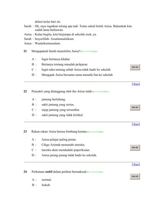 dalam kelas hari ini.
Sarah : Oh, saya ingatkan tolong apa tadi. Tentu sekali boleh Anisa. Bukankah kita
sudah lama berkawan.
Anisa : Kalau begitu, kita berjumpa di sekolah esok, ya.
Sarah : InsyaAllah. Assalamualaikum.
Anisa : Waalaikumussalam.
21 Mengapakah Sarah menelefon Anisa?(ID:1111317510242)
A  Ingin bertanya khabar
B  Bertanya tentang masalah pelajaran
C  Ingin tahu tentang sebab Anisa tidak hadir ke sekolah
D  Mengajak Anisa bersama-sama menaiki bas ke sekolah
Jaw ab
[Atas]
22 Penyakit yang ditanggung oleh ibu Anisa ialah(ID:1111317510541)
A  jantung berlubang.
B  sakit jantung yang serius.
C  injap jantung yang tersumbat.
D  sakit jantung yang tidak kritikal.
Jaw ab
[Atas]
23 Rakan-rakan Anisa berasa bimbang kerana(ID:1111317510801)
A  Anisa pelajar paling pintar.
B  Cikgu Azimah memarahi mereka.
C  mereka akan menduduki peperiksaan.
D  Anisa jarang-jarang tidak hadir ke sekolah.
Jaw ab
[Atas]
24 Perkataan stabil dalam petikan bermaksud(ID:1111317511061)
A  normal.
B  kukuh.
Jaw ab
 