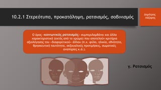 Ο όρος «κοινωνικός ρατσισμός» συμπεριλαμβάνει και άλλα
χαρακτηριστικά (εκτός από το χρώμα) που αποτελούν κριτήρια
αξιολόγησης του «διαφορετικού» άλλου (π.χ. φύλο, ηλικία, εθνότητα,
θρησκευτική ταυτότητα, σεξουαλικές προτιμήσεις, σωματικές
αναπηρίες κ.ά.).
10.2.1 Στερεότυπα, προκατάληψη, ρατσισμός, σοβινισμός
Δημήτρης
Λάζαρης
γ. Ρατσισμός
 