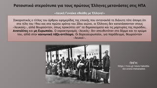 Ρατσιστικά στερεότυπα για τους πρώτους Έλληνες μετανάστες στις ΗΠΑ
«Λευκή Γυναίκα εθεάθη με Έλληνα!»
Σοκαριστικός ο τίτλος του άρθρου εφημερίδας της εποχής που αντανακλά τη διάχυτη τότε άποψη ότι
στα τέλη του 19ου και στα πρώτα χρόνια του 20ου αιώνα, οι Έλληνες δεν κατατάσσονταν στους
«λευκούς», αλλά θεωρούνταν, όπως προκύπτει απ’ τα δημοσιεύματα και τις μαρτυρίες της περιόδου,
Ανατολίτες και μη Ευρωπαίοι. Ο χαρακτηρισμός «λευκός» δεν απευθυνόταν στο δέρμα και το χρώμα
του, αλλά στην κοινωνική τάξη-αντίληψη. Οι βορειοευρωπαίοι, για παράδειγμα, θεωρούνταν
«λευκοί».
ΠΗΓΗ:
https://tvxs.gr/news/taksidia-
sto-xrono/metanastes
 