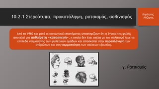 Από το 1960 και μετά οι κοινωνικοί επιστήμονες υποστηρίζουν ότι η έννοια της φυλής
αποτελεί μια αυθαίρετη «κατασκευή», η οποία δεν έχει σχέση με τον πολιτισμό ή με τα
επίπεδα νοημοσύνης των φυλετικών ομάδων και αποσκοπεί στην παραπλάνηση των
ανθρώπων και στη νομιμοποίηση των σχέσεων εξουσίας.
10.2.1 Στερεότυπα, προκατάληψη, ρατσισμός, σοβινισμός
Δημήτρης
Λάζαρης
γ. Ρατσισμός
 