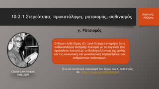 Ο Κλωντ Λεβί-Στρος (Cl. Leνi-Strauss) αναφέρει ότι η
ανθρωπολογία διέπραξε έγκλημα με τη σύγχυση που
προκάλεσε σχετικά με τη βιολογική έννοια της φυλής
και τις κοινωνικές και ψυχολογικές παραμέτρους των
ανθρώπινων πολιτισμών.
10.2.1 Στερεότυπα, προκατάληψη, ρατσισμός, σοβινισμός
Δημήτρης
Λάζαρης
Claude Lévi-Strauss
1908–2009
γ. Ρατσισμός
[Για μια συνοπτική περιγραφή του έργου του Κ. Λεβί-Στρος
βλ. https://youtu.be/I4TGIrhtGNo]
 