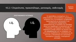 Οι προσπάθειες επιστημόνων (π.χ.
ανθρωπολόγων, κοινωνιολόγων, ψυχολόγων,
ιστορικών κτλ.) να συνδέσουν τα φυλετικά
χαρακτηριστικά με κοινωνικές ή και
ψυχολογικές παραμέτρους,
χρησιμοποιώντας τα εργαλεία της επιστήμης
(όπως για παράδειγμα τη στατιστική για τον
υπολογισμό της διαφοράς του επιπέδου
νοημοσύνης μεταξύ μαύρων και λευκών κτλ.)
και αδιαφορώντας για τις επιδράσεις του
κοινωνικού περιβάλλοντος, κατατάσσονται σε
αυτό που η πλειονότητα των κοινωνικών
επιστημόνων αποκαλεί «επιστημονικό
ρατσισμό».
I.Q.
ΕΠΙΣΤΗΜΟΝΙΚΟΣ ΡΑΤΣΙΣΜΟΣ
10.2.1 Στερεότυπα, προκατάληψη, ρατσισμός, σοβινισμός
Δημήτρης
Λάζαρης
I.Q.
 