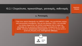 10.2.1 Στερεότυπα, προκατάληψη, ρατσισμός, σοβινισμός
Δημήτρης
Λάζαρης
«Τόσο στην πρώτη διακήρυξη της UNESCO (1949), που συντάχτηκε κυρίως
από κοινωνικούς επιστήμονες, όσο και στη δεύτερη (1951), στη σύνταξη
της οποίας συμμετείχαν και πολλοί επιστήμονες από το χώρο της
γενετικής και της φυσικής ανθρωπολογίας, επισημαίνεται ότι η λέξη
«φυλή» στερείται ουσιαστικού περιεχομένου και με την έννοια αυτή οι
φυλετικές θεωρίες είναι επιστημονικά αβάσιμες»
γ. Ρατσισμός
 