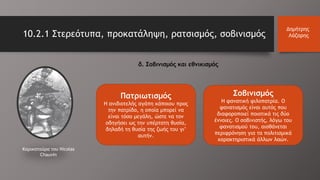 δ. Σοβινισμός και εθνικισμός
Καρικατούρα του Nicolas
Chauvin
Πατριωτισμός
Η ανιδιοτελής αγάπη κάποιου προς
την πατρίδα, η οποία μπορεί να
είναι τόσο μεγάλη, ώστε να τον
οδηγήσει ως την υπέρτατη θυσία,
δηλαδή τη θυσία της ζωής του γι’
αυτήν.
Σοβινισμός
Η φανατική φιλοπατρία. Ο
φανατισμός είναι αυτός που
διαφοροποιεί ποιοτικά τις δύο
έννοιες. Ο σοβινιστής, λόγω του
φανατισμού του, αισθάνεται
περιφρόνηση για τα πολιτισμικά
χαρακτηριστικά άλλων λαών.
10.2.1 Στερεότυπα, προκατάληψη, ρατσισμός, σοβινισμός
Δημήτρης
Λάζαρης
 