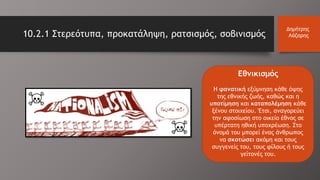 10.2.1 Στερεότυπα, προκατάληψη, ρατσισμός, σοβινισμός
Δημήτρης
Λάζαρης
Εθνικισμός
H φανατική εξύμνηση κάθε όψης
της εθνικής ζωής, καθώς και η
υποτίμηση και καταπολέμηση κάθε
ξένου στοιχείου. Έτσι, αναγορεύει
την αφοσίωση στο οικείο έθνος σε
υπέρτατη ηθική υποχρέωση. Στο
όνομά του μπορεί ένας άνθρωπος
να σκοτώσει ακόμη και τους
συγγενείς του, τους φίλους ή τους
γείτονές του.
 