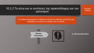 10.2.2 Τα αίτια και οι συνέπειες της προκατάληψης και του
ρατσισμού
Δημήτρης
Λάζαρης
Το σχολείο διαμορφώνει τα βασικά στοιχεία της εθνικής ταυτότητας και
επηρεάζει την εικόνα του ατόμου για τον άλλον.
Εθνική
Ταυτότητα
α. Κοινωνικά αίτια
 