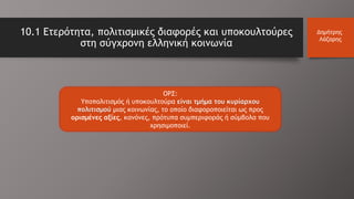 ΟΡΣ:
Υποπολιτισμός ή υποκουλτούρα είναι τμήμα του κυρίαρχου
πολιτισμού μιας κοινωνίας, το οποίο διαφοροποιείται ως προς
ορισμένες αξίες, κανόνες, πρότυπα συμπεριφοράς ή σύμβολα που
χρησιμοποιεί.
10.1 Ετερότητα, πολιτισμικές διαφορές και υποκουλτούρες
στη σύγχρονη ελληνική κοινωνία
Δημήτρης
Λάζαρης
 
