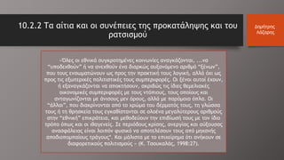 «Όλες οι εθνικά συγκροτημένες κοινωνίες αναγκάζονται, ...να
“υποδεχθούν” ή να ανεχθούν ένα διαρκώς αυξανόμενο αριθμό “ξένων”,
που τους ενσωματώνουν ως προς την πρακτική τους λογική, αλλά όχι ως
προς τις εξωτερικές πολιτιστικές τους συμπεριφορές. Οι ξένοι αυτοί έχουν,
ή εξαναγκάζονται να αποκτήσουν, ακριβώς τις ίδιες θεμελιακές
οικονομικές συμπεριφορές με τους ντόπιους, τους οποίους και
ανταγωνίζονται με άνισους μεν όρους, αλλά με παρόμοια όπλα. Οι
“άλλοι”, που διακρίνονται από το χρώμα του δέρματός τους, τη γλώσσα
τους ή τη θρησκεία τους εγκαθίστανται σε ολοένα μεγαλύτερους αριθμούς
στην “εθνική” επικράτεια, και μεθοδεύουν την επιβίωσή τους με τον ίδιο
τρόπο όπως και οι ιθαγενείς. Σε περιόδους κρίσης, ανεργίας και αύξουσας
ανασφάλειας είναι λοιπόν φυσικό να αποτελέσουν τους από μηχανής
αποδιοπομπαίους τράγους*. Και μάλιστα με το επιχείρημα ότι ανήκουν σε
διαφορετικούς πολιτισμούς » (Κ. Τσουκαλάς, 1998:27).
10.2.2 Τα αίτια και οι συνέπειες της προκατάληψης και του
ρατσισμού
Δημήτρης
Λάζαρης
 