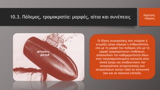 10.3. Πόλεμος, τρομοκρατία: μορφές, αίτια και συνέπειες
Δημήτρης
Λάζαρης
Οι βίαιες συγκρούσεις που γνώρισε ή
γνωρίζει μέχρι σήμερα η ανθρωπότητα,
είτε με τη μορφή του πολέμου είτε με τη
μορφή τρομοκρατικών επιθέσεων,
απασχολούν την καθημερινότητα όλων
στην παγκοσμιοποιημένη κοινωνία στην
οποία ζούμε και αναδεικνύουν την
αναγκαιότητα αντιμετώπισης των
συγκρούσεων αυτών τόσο σε κοινωνικό
όσο και σε πολιτικό επίπεδο.
 