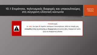 10.1 Ετερότητα, πολιτισμικές διαφορές και υποκουλτούρες
στη σύγχρονη ελληνική κοινωνία
Δημήτρης
Λάζαρης
Υποπολιτισμός
το «υπο» του όρου δε σημαίνει υποτίμηση ή κατωτερότητα, αλλά την ύπαρξη μιας
υποομάδας εντός της κοινωνίας με διαφορετικές κοινωνικές αξίες, διαφορετικό τρόπο
ζωής και διαφορετική γλώσσα
 