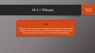 10.3.1 Πόλεμος Δημήτρης
Λάζαρης
ΟΡΣ
Πόλεμος είναι η οργανωμένη σύρραξη μεταξύ κρατών ή κοινωνικών
ομάδων (εντός των κρατών) με στόχο την κατάκτηση εδάφους και
πλουτοπαραγωγικών πηγών ή την ιδεολογική επικράτηση.
 