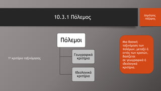 10.3.1 Πόλεμος Δημήτρης
Λάζαρης
Πόλεμοι
Γεωγραφικά
κριτήρια
Ιδεολογικά
κριτήρια
Μια βασική
ταξινόμηση των
πολέμων, μεταξύ ή
εντός των κρατών,
βασίζεται
σε γεωγραφικά ή
ιδεολογικά
κριτήρια.
1ο κριτήριο ταξινόμησης
 