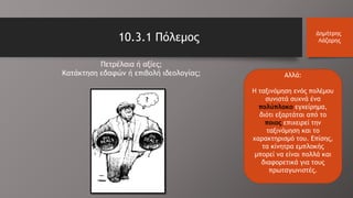 10.3.1 Πόλεμος Δημήτρης
Λάζαρης
Αλλά:
Η ταξινόμηση ενός πολέμου
συνιστά συχνά ένα
πολύπλοκο εγχείρημα,
διότι εξαρτάται από το
ποιος επιχειρεί την
ταξινόμηση και το
χαρακτηρισμό του. Επίσης,
τα κίνητρα εμπλοκής
μπορεί να είναι πολλά και
διαφορετικά για τους
πρωταγωνιστές.
Πετρέλαια ή αξίες;
Κατάκτηση εδαφών ή επιβολή ιδεολογίας;
?
 