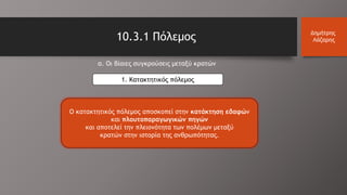 10.3.1 Πόλεμος Δημήτρης
Λάζαρης
α. Οι βίαιες συγκρούσεις μεταξύ κρατών
1. Κατακτητικός πόλεμος
Ο κατακτητικός πόλεμος αποσκοπεί στην κατάκτηση εδαφών
και πλουτοπαραγωγικών πηγών
και αποτελεί την πλειονότητα των πολέμων μεταξύ
κρατών στην ιστορία της ανθρωπότητας.
 
