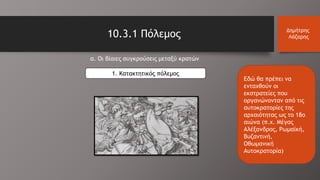 10.3.1 Πόλεμος Δημήτρης
Λάζαρης
α. Οι βίαιες συγκρούσεις μεταξύ κρατών
1. Κατακτητικός πόλεμος
Εδώ θα πρέπει να
ενταχθούν οι
εκστρατείες που
οργανώνονταν από τις
αυτοκρατορίες της
αρχαιότητας ως το 18ο
αιώνα (π.χ. Μέγας
Αλέξανδρος, Ρωμαϊκή,
Βυζαντινή,
Οθωμανική
Αυτοκρατορία)
 