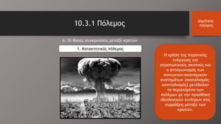 10.3.1 Πόλεμος Δημήτρης
Λάζαρης
Η χρήση της πυρηνικής
ενέργειας για
στρατιωτικούς σκοπούς και
ο ανταγωνισμός των
κοινωνικο-οικονομικών
συστημάτων (σοσιαλισμός-
καπιταλισμός) μετέβαλαν
το περιεχόμενο των
πολέμων με την προσθήκη
ιδεολογικών κινήτρων στις
συρράξεις μεταξύ των
κρατών.
α. Οι βίαιες συγκρούσεις μεταξύ κρατών
1. Κατακτητικός πόλεμος
 