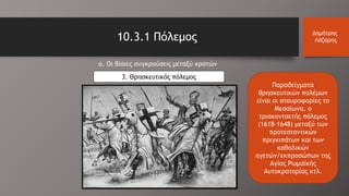 α. Οι βίαιες συγκρούσεις μεταξύ κρατών
3. Θρησκευτικός πόλεμος
10.3.1 Πόλεμος Δημήτρης
Λάζαρης
Παραδείγματα
θρησκευτικών πολέμων
είναι οι σταυροφορίες το
Μεσαίωνα, ο
τριακονταετής πόλεμος
(1618-1648) μεταξύ των
προτεσταντικών
πριγκιπάτων και των
καθολικών
ηγετών/εκπροσώπων της
Αγίας Ρωμαϊκής
Αυτοκρατορίας κτλ.
 