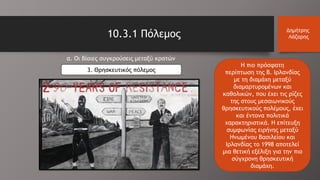 10.3.1 Πόλεμος Δημήτρης
Λάζαρης
α. Οι βίαιες συγκρούσεις μεταξύ κρατών
3. Θρησκευτικός πόλεμος
Η πιο πρόσφατη
περίπτωση της Β. Ιρλανδίας
με τη διαμάχη μεταξύ
διαμαρτυρομένων και
καθολικών, που έχει τις ρίζες
της στους μεσαιωνικούς
θρησκευτικούς πολέμους, έχει
και έντονα πολιτικά
χαρακτηριστικά. Η επίτευξη
συμφωνίας ειρήνης μεταξύ
Ηνωμένου Βασιλείου και
Ιρλανδίας το 1998 αποτελεί
μια θετική εξέλιξη για την πιο
σύγχρονη θρησκευτική
διαμάχη.
 