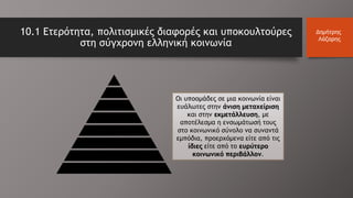 10.1 Ετερότητα, πολιτισμικές διαφορές και υποκουλτούρες
στη σύγχρονη ελληνική κοινωνία
Δημήτρης
Λάζαρης
Οι υποομάδες σε μια κοινωνία είναι
ευάλωτες στην άνιση μεταχείριση
και στην εκμετάλλευση, με
αποτέλεσμα η ενσωμάτωσή τους
στο κοινωνικό σύνολο να συναντά
εμπόδια, προερχόμενα είτε από τις
ίδιες είτε από το ευρύτερο
κοινωνικό περιβάλλον.
 