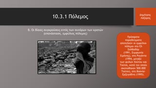 10.3.1 Πόλεμος Δημήτρης
Λάζαρης
β. Οι βίαιες συγκρούσεις εντός των συνόρων των κρατών
(επανάσταση, εμφύλιος πόλεμος)
Πρόσφατα
παραδείγματα
αποτελούν οι εμφύλιοι
πόλεμοι στο Ελ
Σαλβαδόρ
(1991, Συμφωνία
Ειρήνης), στη Ρουάντα
(1994, μεταξύ
των φυλών Χούτου και
Τούτσι, κατά τον οποίο
σκοτώθηκαν 500.000
Τούτσι), στη Βοσνία-
Ερζεγοβίνη (1995).
 