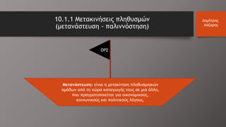 10.1.1 Μετακινήσεις πληθυσμών
(μετανάστευση - παλιννόστηση)
Δημήτρης
Λάζαρης
Μετανάστευση: είναι η μετακίνηση πληθυσμιακών
ομάδων από τη χώρα καταγωγής τους σε μια άλλη,
που πραγματοποιείται για οικονομικούς,
κοινωνικούς και πολιτικούς λόγους.
ΟΡΣ
 