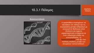 10.3.1 Πόλεμος Δημήτρης
Λάζαρης
Η προσπάθεια επιστημόνων να
εξηγήσουν τον πόλεμο και τις
συγκρούσεις μεταξύ ανθρώπων με
αναγωγή σε βιολογικά αίτια
(ένστικτα και έμφυτα
χαρακτηριστικά) εντάσσεται σε
έναν ειδικότερο κλάδο της
κοινωνιολογίας, τη
βιοκοινωνιολογία, που δεν έχει
πολλούς οπαδούς μεταξύ των
σύγχρονων κοινωνιολόγων.
Βιοκοινωνιολογία
 