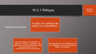 10.3.1 Πόλεμος Δημήτρης
Λάζαρης
Οι ρίζες του πολέμου θα
πρέπει να αναζητηθούν:
Στον πολιτισμό, την κουλτούρα, τα
σύμβολα, τις αξίες, τις στάσεις, που
μαθαίνονται από τους ανθρώπους μέσω
της πρωτογενούς και της
δευτερογενούς κοινωνικοποίησης
Στα συμφέροντα των ανθρώπων και
των διάφορων κοινωνικών ομάδων,
τάξεων και κρατών.
Σύγχρονη Κοινωνιολογία
 