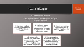 10.3.1 Πόλεμος Δημήτρης
Λάζαρης
δ. Συνέπειες των πολέμων
Στις σημαντικότερες συνέπειες των πολέμων
συγκαταλέγονται:
1. Η απώλεια της ζωής
εκατομμυρίων ανθρώπων
(π.χ. Β’ Παγκόσμιος
Πόλεμος)
2. Ο θάνατος μικρών
παιδιών και η
χρησιμοποίηση ανηλίκων
ως στρατιωτών σε πολλές
χώρες στον κόσμο
3. Η εμφάνιση αστέγων
και προσφύγων (π.χ.
εμφύλιες συρράξεις στην
Αφρική)
4. Οι τραυματικές
εμπειρίες των αμάχων και
των στρατιωτών, που τους
«σημαδεύουν» στο
υπόλοιπο της ζωής τους
(π.χ. πόλεμος του Βιετνάμ)
5. Η καταστροφή των
περιουσιακών στοιχείων
των ατόμων, αλλά και των
πλουτοπαραγωγικών
πηγών των κρατών (π.χ.
πόλεμος στο Ιράκ)
 