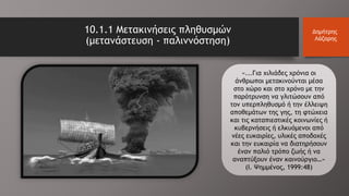 10.1.1 Μετακινήσεις πληθυσμών
(μετανάστευση - παλιννόστηση)
Δημήτρης
Λάζαρης
«...Για χιλιάδες χρόνια οι
άνθρωποι μετακινούνται μέσα
στο χώρο και στο χρόνο με την
παρότρυνση να γλιτώσουν από
τον υπερπληθυσμό ή την έλλειψη
αποθεμάτων της γης, τη φτώχεια
και τις καταπιεστικές κοινωνίες ή
κυβερνήσεις ή ελκυόμενοι από
νέες ευκαιρίες, υλικές αποδοχές
και την ευκαιρία να διατηρήσουν
έναν παλιό τρόπο ζωής ή να
αναπτύξουν έναν καινούργιο…»
(Ι. Ψημμένος, 1999:48)
 