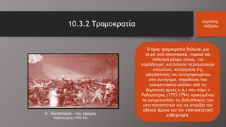 10.3.2 Τρομοκρατία Δημήτρης
Λάζαρης
Ο όρος τρομοκρατία δηλώνει μια
σειρά από οικονομικά, νομικά και
πολιτικά μέτρα (όπως, για
παράδειγμα, κατάσχεση περιουσιακών
στοιχείων, κατάργηση της
υπεράσπισης του κατηγορουμένου
από συνήγορο, παραβίαση του
οικογενειακού ασύλου από τις
δημοτικές αρχές κ.ά.) που πήρε ο
Ροβεσπιέρος (1793-1794) προκειμένου
να αντιμετωπίσει τις δολοπλοκίες των
αντεπαναστατών και να στηρίξει την
εθνική άμυνα και την επαναστατική
κυβέρνηση.Η «δικτατορία» του τρόμου
Ροβεσπιέρος (1793-94)
 