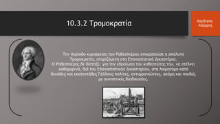 10.3.2 Τρομοκρατία Δημήτρης
Λάζαρης
Την περίοδο κυριαρχίας του Ροβεσπιέρου επικρατούσε η απόλυτη
Τρομοκρατία, στηριζόμενη στα Επαναστατικά Δικαστήρια.
Ο Ροβεσπιέρος δε δίσταζε, για την εδραίωση του καθεστώτος του, να στέλνει
καθημερινά, διά του Επαναστατικού Δικαστηρίου, στη λαιμητόμο κατά
δεκάδες και εκατοντάδες Γάλλους πολίτες, αντιφρονούντες, ακόμη και παιδιά,
με συνοπτικές διαδικασίες.
 