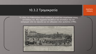 Το τέλος του Ροβεσπιέρου ήταν ανάλογο με αυτό που επιφύλασσε στους
αντιπάλους του. Μια συμμαχία Ιακωβίνων και αντιπάλων του τον
ανέτρεψαν από την εξουσία και τον οδήγησαν στην γκιλοτίνα (1794).
10.3.2 Τρομοκρατία Δημήτρης
Λάζαρης
 