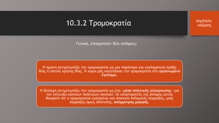 10.3.2 Τρομοκρατία Δημήτρης
Λάζαρης
Γενικά, επικρατούν δύο απόψεις:
Η πρώτη αντιμετωπίζει την τρομοκρατία ως μια παράνομη και εγκληματική πράξη
βίας ή απειλή χρήσης βίας. Η χώρα μας κατατάσσει την τρομοκρατία στο οργανωμένο
έγκλημα.
Η δεύτερη αντιμετωπίζει την τρομοκρατία ως ένα «μέσο πολιτικής σύγκρουσης» για
την επίτευξη κάποιων πολιτικών σκοπών. Οι υποστηρικτές της άποψης αυτής
θεωρούν ότι η τρομοκρατία εμπεριέχει και στοιχεία πολεμικής σύρραξης, μιας
σύρραξης όμως ιδιότυπης, ασύμμετρης μορφής.
 