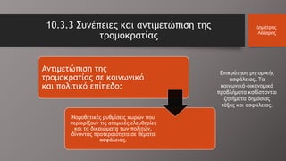 10.3.3 Συνέπειες και αντιμετώπιση της
τρομοκρατίας
Δημήτρης
Λάζαρης
Αντιμετώπιση της
τρομοκρατίας σε κοινωνικό
και πολιτικό επίπεδο:
Νομοθετικές ρυθμίσεις χωρών που
περιορίζουν τις ατομικές ελευθερίες
και τα δικαιώματα των πολιτών,
δίνοντας προτεραιότητα σε θέματα
ασφάλειας.
Επικράτηση ρητορικής
ασφάλειας. Τα
κοινωνικά-οικονομικά
προβλήματα καθίστανται
ζητήματα δημόσιας
τάξης και ασφάλειας.
 