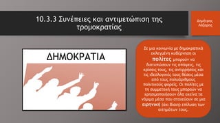 10.3.3 Συνέπειες και αντιμετώπιση της
τρομοκρατίας
Δημήτρης
Λάζαρης
Σε μια κοινωνία με δημοκρατικά
εκλεγμένη κυβέρνηση οι
πολίτες μπορούν να
διατυπώσουν τις απόψεις, τις
κρίσεις τους, τις αντιρρήσεις και
τις ιδεολογικές τους θέσεις μέσα
από τους πολυάριθμους
πολιτικούς φορείς. Οι πολίτες με
τη συμμετοχή τους μπορούν να
χρησιμοποιήσουν όλα εκείνα τα
νόμιμα μέσα που στοχεύουν σε μια
ειρηνική (όχι βίαιη) επίλυση των
αιτημάτων τους.
ΔΗΜΟΚΡΑΤΙΑ
 