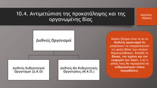 10.4. Αντιμετώπιση της προκατάληψης και της
οργανωμένης βίας
Δημήτρης
Λάζαρης
Καίριο ζήτημα είναι το αν οι
διεθνείς οργανισμοί θα
μπορέσουν να υπερασπιστούν
τις αρχές βάσει των οποίων
δημιουργήθηκαν, δηλαδή το
δίκαιο, την ειρήνη και την
ευημερία των λαών, ή αν ο
ρόλος τους θα περιοριστεί σε
ανθρωπιστικού τύπου
παρεμβάσεις.
Διεθνείς Οργανισμοί
Διεθνείς Κυβερνητικοί
Οργανισμοί (Δ.Κ.Ο)
Διεθνείς Μη Κυβερνητικές
Οργανώσεις (Μ.Κ.Ο.)
 