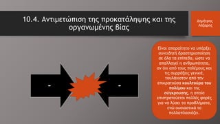10.4. Αντιμετώπιση της προκατάληψης και της
οργανωμένης βίας
Δημήτρης
Λάζαρης
Είναι απαραίτητο να υπάρξει
συνειδητή δραστηριοποίηση
σε όλα τα επίπεδα, ώστε να
απαλλαγεί η ανθρωπότητα,
αν όχι από τους πολέμους και
τις συρράξεις γενικά,
τουλάχιστον από την
επικρατούσα κουλτούρα του
πολέμου και της
σύγκρουσης, η οποία
επιστρατεύεται πολλές φορές
για να λύσει τα προβλήματα,
ενώ ουσιαστικά τα
πολλαπλασιάζει.
- -
 