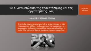 10.4. Αντιμετώπιση της προκατάληψης και της
οργανωμένης βίας
Δημήτρης
Λάζαρης
1. ΔΡΑΣΕΙΣ ΣΕ ΑΤΟΜΙΚΟ ΕΠΙΠΕΔΟ
Σε επίπεδο ατομικό είναι σημαντικό να αναλογιστούμε το πώς
βλέπουμε τον «άλλον», το διαφορετικό. Για παράδειγμα, το
θρήσκευμα ή η εθνικότητα του άλλου πρέπει να καθορίζουν τη
φιλία ή θα πρέπει να δίνεται προτεραιότητα στο χαρακτήρα;
Stop
racism
 